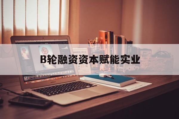 铁岭市B轮融资资本赋能实业(b轮融资公司值得工作吗)