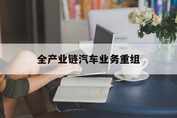 铁岭市全产业链汽车业务重组(全产业链汽车业务重组的意义)